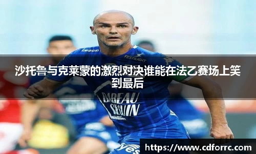 沙托鲁与克莱蒙的激烈对决谁能在法乙赛场上笑到最后